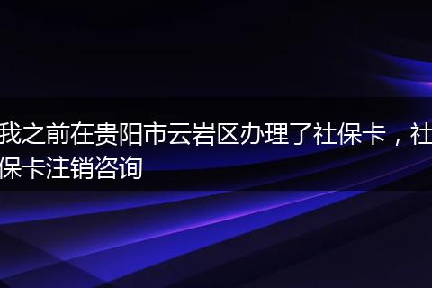 我之前在贵阳市云岩区办理了社保卡，社保卡注销咨询