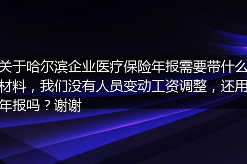 关于哈尔滨企业医疗保险年报需要带什么材料，我们没有人员变动工资调整，还用年报吗？谢谢