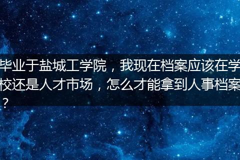 毕业于盐城工学院，我现在档案应该在学校还是人才市场，怎么才能拿到人事档案？