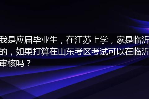 我是应届毕业生，在江苏上学，家是临沂的，如果打算在山东考区考试可以在临沂审核吗？