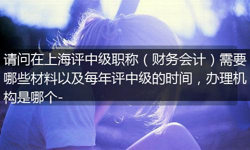请问在上海评中级职称（财务会计）需要哪些材料以及每年评中级的时间，办理机构是哪个-