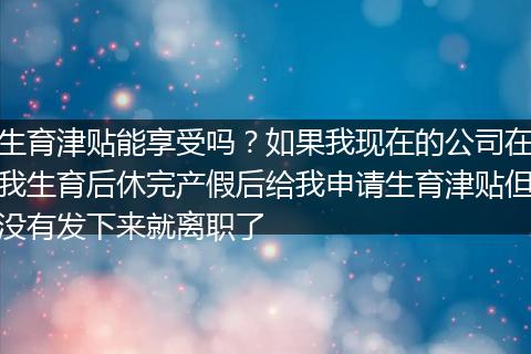 生育津贴能享受吗？如果我现在的公司在我生育后休完产假后给我申请生育津贴但没有发下来就离职了