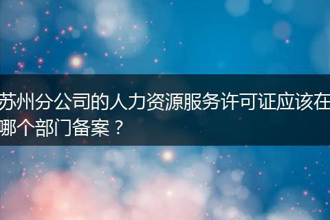 苏州分公司的人力资源服务许可证应该在哪个部门备案？