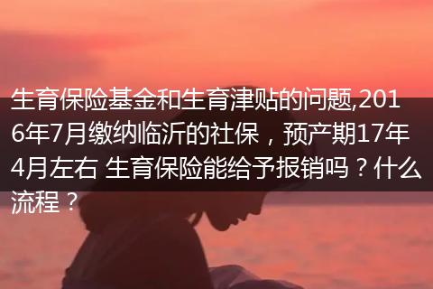 生育保险基金和生育津贴的问题,2016年7月缴纳临沂的社保，预产期17年4月左右 生育保险能给予报销吗？什么流程？