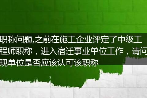 职称问题,之前在施工企业评定了中级工程师职称,进入宿迁事业单位工作,请问现单位是否应该认可该职称
