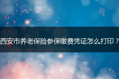西安市养老保险参保缴费凭证怎么打印？