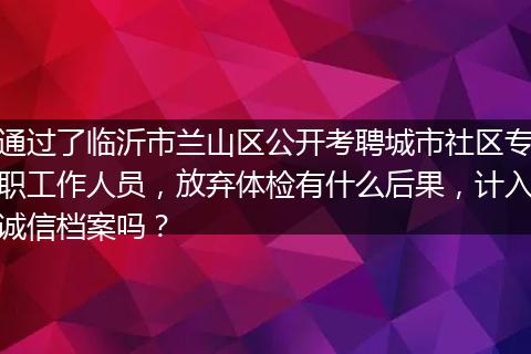 通过了临沂市兰山区公开考聘城市社区专职工作人员，放弃体检有什么后果，计入诚信档案吗？