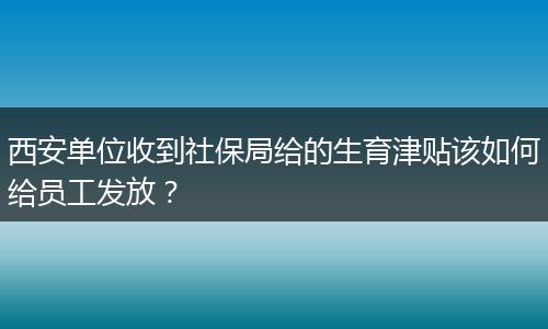 西安单位收到社保局给的生育津贴该如何给员工发放？