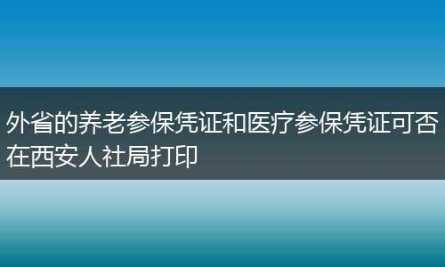 外省的养老参保凭证和医疗参保凭证可否在西安人社局打印