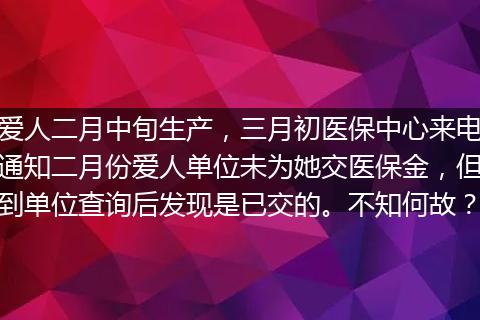 爱人二月中旬生产，三月初医保中心来电通知二月份爱人单位未为她交医保金，但到单位查询后发现是已交的。不知何故？