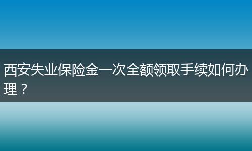 西安失业保险金一次全额领取手续如何办理？