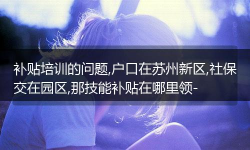补贴培训的问题,户口在苏州新区,社保交在园区,那技能补贴在哪里领-