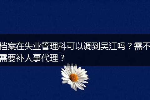档案在失业管理科可以调到吴江吗？需不需要补人事代理？