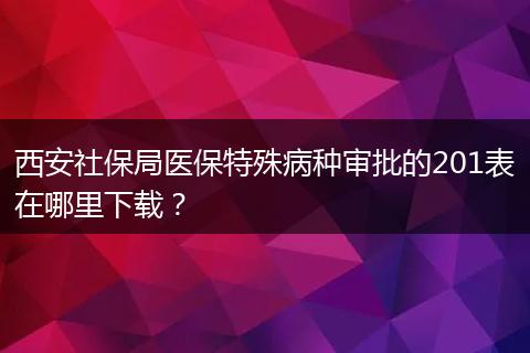 西安社保局医保特殊病种审批的201表在哪里下载？