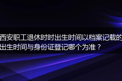 西安职工退休时时出生时间以档案记载的出生时间与身份证登记哪个为准？