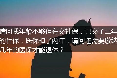 请问我年龄不够但在交社保，已交了三年的社保，医保扣了两年，请问还需要缴纳几年的医保才能退休？