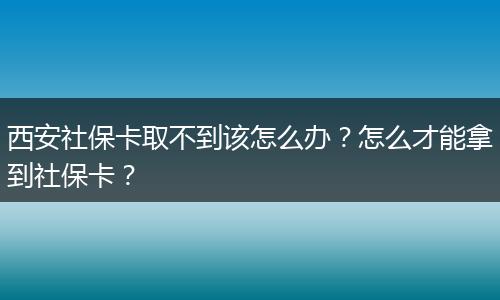 西安社保卡取不到该怎么办？怎么才能拿到社保卡？