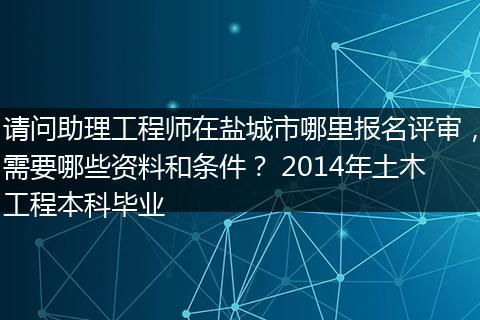 请问助理工程师在盐城市哪里报名评审，需要哪些资料和条件？ 2014年土木工程本科毕业