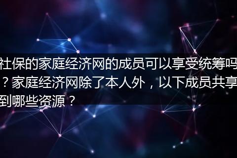 社保的家庭经济网的成员可以享受统筹吗？家庭经济网除了本人外，以下成员共享到哪些资源？