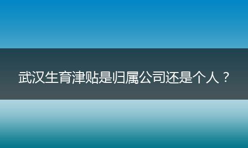 武汉生育津贴是归属公司还是个人?