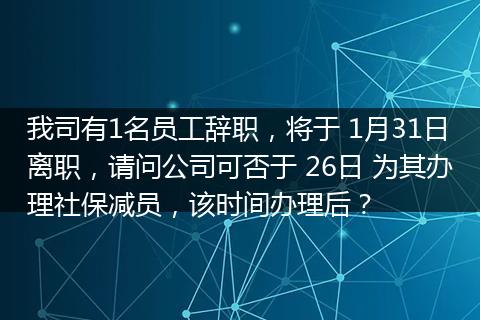 我司有1名员工辞职，将于 1月31日离职，请问公司可否于 26日 为其办理社保减员，该时间办理后？
