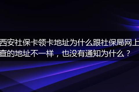 西安社保卡领卡地址为什么跟社保局网上查的地址不一样，也没有通知为什么？