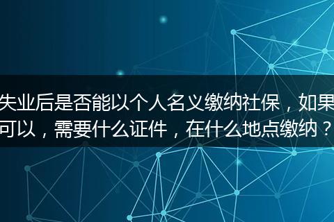 失业后是否能以个人名义缴纳社保，如果可以，需要什么证件，在什么地点缴纳？