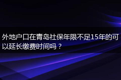 外地户口在青岛社保年限不足15年的可以延长缴费时间吗？