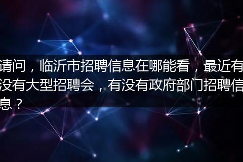 请问，临沂市招聘信息在哪能看，最近有没有大型招聘会，有没有政府部门招聘信息？