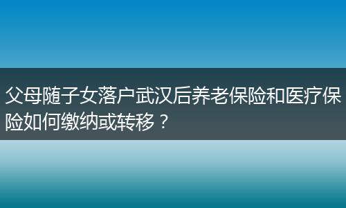 父母随子女落户武汉后养老保险和医疗保险如何缴纳或转移？