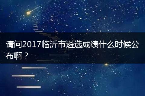 请问2017临沂市遴选成绩什么时候公布啊？