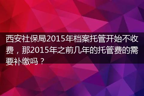 西安社保局2015年档案托管开始不收费，那2015年之前几年的托管费的需要补缴吗？