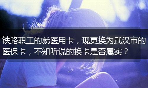 铁路职工的就医用卡，现更换为武汉市的医保卡，不知听说的换卡是否属实？