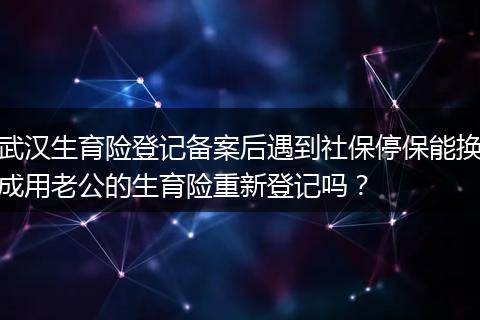 武汉生育险登记备案后遇到社保停保能换成用老公的生育险重新登记吗？