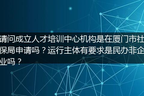 请问成立人才培训中心机构是在厦门市社保局申请吗？运行主体有要求是民办非企业吗？