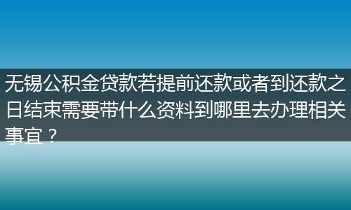 无锡公积金贷款若提前还款或者到还款之日结束需要带什么资料到哪里去办理相关事宜？