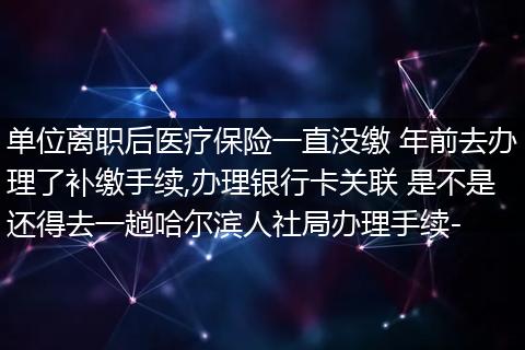 单位离职后医疗保险一直没缴 年前去办理了补缴手续,办理银行卡关联 是不是还得去一趟哈尔滨人社局办理手续-