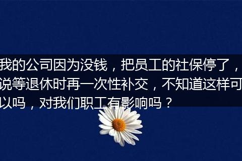 我的公司因为没钱，把员工的社保停了，说等退休时再一次性补交，不知道这样可以吗，对我们职工有影响吗？