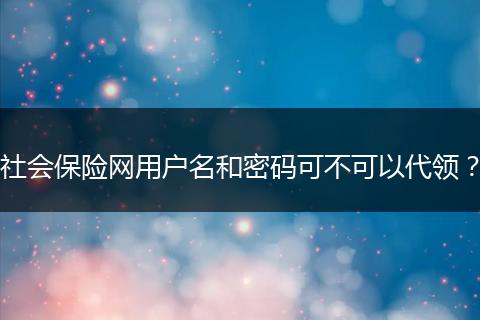 社会保险网用户名和密码可不可以代领？