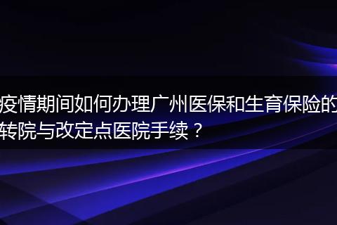 疫情期间如何办理广州医保和生育保险的转院与改定点医院手续？