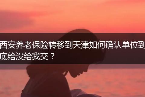 西安养老保险转移到天津如何确认单位到底给没给我交？