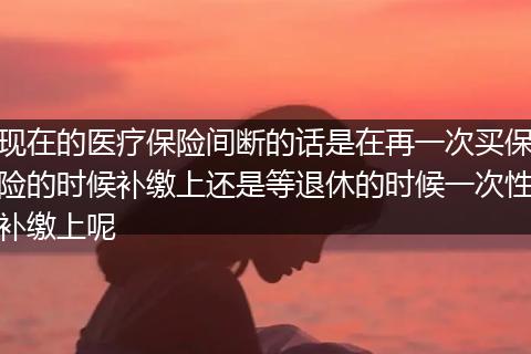 现在的医疗保险间断的话是在再一次买保险的时候补缴上还是等退休的时候一次性补缴上呢