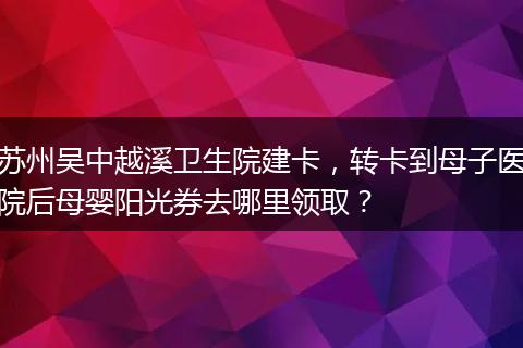 苏州吴中越溪卫生院建卡，转卡到母子医院后母婴阳光券去哪里领取？