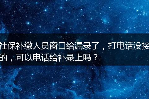 社保补缴人员窗口给漏录了，打电话没接的，可以电话给补录上吗？