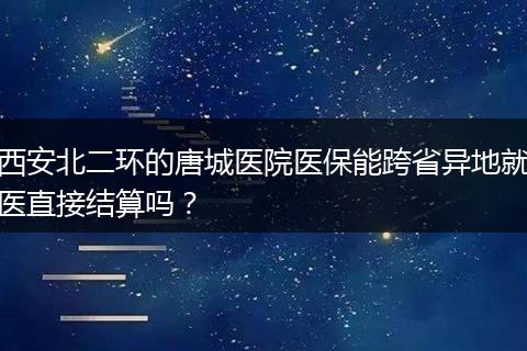 西安北二环的唐城医院医保能跨省异地就医直接结算吗？