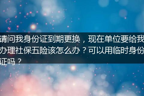 请问我身份证到期更换，现在单位要给我办理社保五险该怎么办？可以用临时身份证吗？