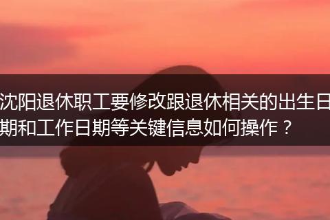 沈阳退休职工要修改跟退休相关的出生日期和工作日期等关键信息如何操作？