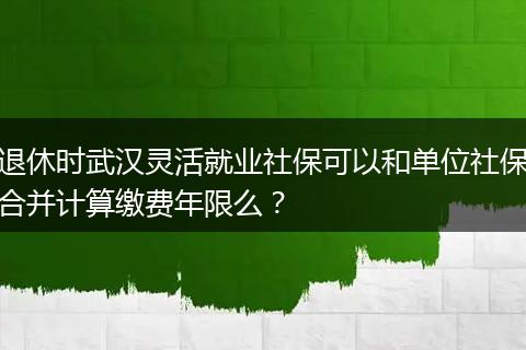 退休时武汉灵活就业社保可以和单位社保合并计算缴费年限么？