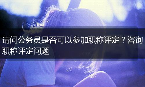请问公务员是否可以参加职称评定？咨询职称评定问题