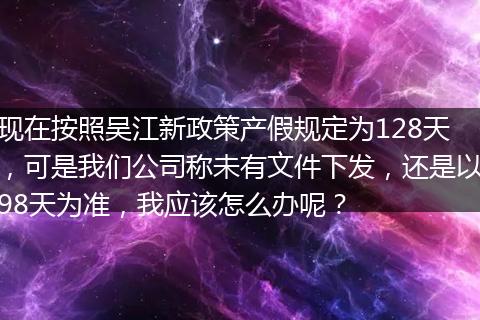 现在按照吴江新政策产假规定为128天，可是我们公司称未有文件下发，还是以98天为准，我应该怎么办呢？